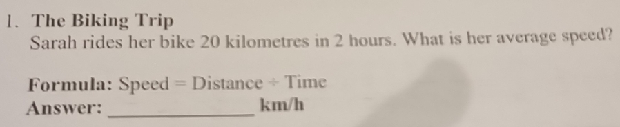 The Biking Trip 
Sarah rides her bike 20 kilometres in 2 hours. What is her average speed? 
Formula: Speed = Distance ÷ Time 
Answer: _ km/h