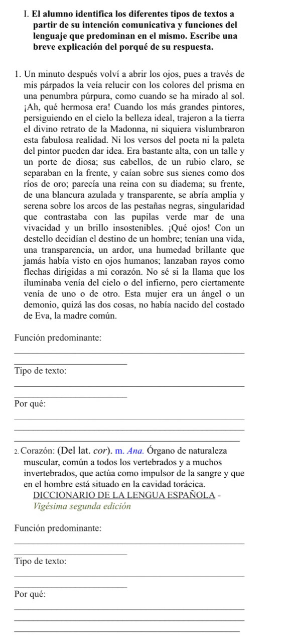 El alumno identifica los diferentes tipos de textos a
partir de su intención comunicativa y funciones del
lenguaje que predominan en el mismo. Escribe una
breve explicación del porqué de su respuesta.
1. Un minuto después volví a abrir los ojos, pues a través de
mis párpados la veía relucir con los colores del prisma en
una penumbra púrpura, como cuando se ha mirado al sol.
¡Ah, qué hermosa era! Cuando los más grandes pintores,
persiguiendo en el cielo la belleza ideal, trajeron a la tierra
el divino retrato de la Madonna, ni siquiera vislumbraron
esta fabulosa realidad. Ni los versos del poeta ni la paleta
del pintor pueden dar idea. Era bastante alta, con un talle y
un porte de diosa; sus cabellos, de un rubio claro, se
separaban en la frente, y caían sobre sus sienes como dos
ríos de oro; parecía una reina con su diadema; su frente,
de una blancura azulada y transparente, se abría amplia y
serena sobre los arcos de las pestañas negras, singularidad
que contrastaba con las pupilas verde mar de una
vivacidad y un brillo insostenibles. ¡Qué ojos! Con un
destello decidían el destino de un hombre; tenían una vida,
una transparencia, un ardor, una humedad brillante que
jamás había visto en ojos humanos; lanzaban rayos como
flechas dirigidas a mi corazón. No sé si la llama que los
iluminaba venía del cielo o del infierno, pero ciertamente
venía de uno o de otro. Esta mujer era un ángel o un
demonio, quizá las dos cosas, no había nacido del costado
de Eva, la madre común.
Función predominante:
_
_
Tipo de texto:
_
_
Por qué:
_
_
_
2. Corazón: (Del lat. cor). m. Ana. Órgano de naturaleza
muscular, común a todos los vertebrados y a muchos
invertebrados, que actúa como impulsor de la sangre y que
en el hombre está situado en la cavidad torácica.
DICCIONARIO DE LA LENGUA ESPAÑOLA -
Vigésima segunda edición
Función predominante:
_
_
Tipo de texto:
_
_
Por qué:
_
_
_