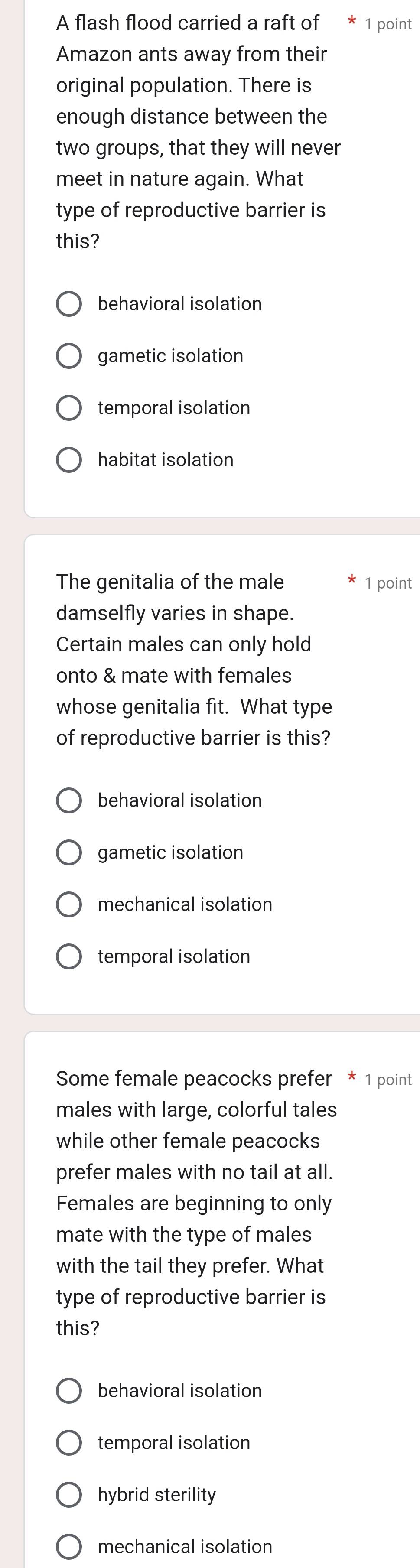 A flash flood carried a raft of 1 point
Amazon ants away from their
original population. There is
enough distance between the
two groups, that they will never
meet in nature again. What
type of reproductive barrier is
this?
behavioral isolation
gametic isolation
temporal isolation
habitat isolation
The genitalia of the male 1 point
damselfly varies in shape.
Certain males can only hold
onto & mate with females
whose genitalia fit. What type
of reproductive barrier is this?
behavioral isolation
gametic isolation
mechanical isolation
temporal isolation
Some female peacocks prefer * 1 point
males with large, colorful tales
while other female peacocks
prefer males with no tail at all.
Females are beginning to only
mate with the type of males
with the tail they prefer. What
type of reproductive barrier is
this?
behavioral isolation
temporal isolation
hybrid sterility
mechanical isolation