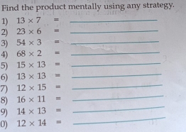 Find the product mentally using any strategy. 
1) 13* 7= _ 
2) 23* 6= _ 
3) 54* 3= _ 
4) 68* 2= _ 
_ 
5) 15* 13= _ 
6) 13* 13=
7) 12* 15= _ 
8) 16* 11=
_ 
9) 14* 13=
_ 
0) 12* 14=
_