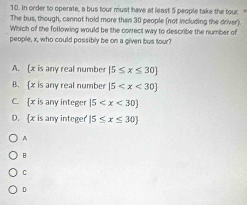 In order to operate, a bus tour must have at least 5 people take the tour. 
The bus, though, cannot hold more than 30 people (not including the driver).
Which of the following would be the correct way to describe the number of
people, x, who could possibly be on a given bus tour?
A.  x is any real number |5≤ x≤ 30
B.  x is any real number |5
C.  x is any integer |5
D.  x is any integer |5≤ x≤ 30
A
B
C
D