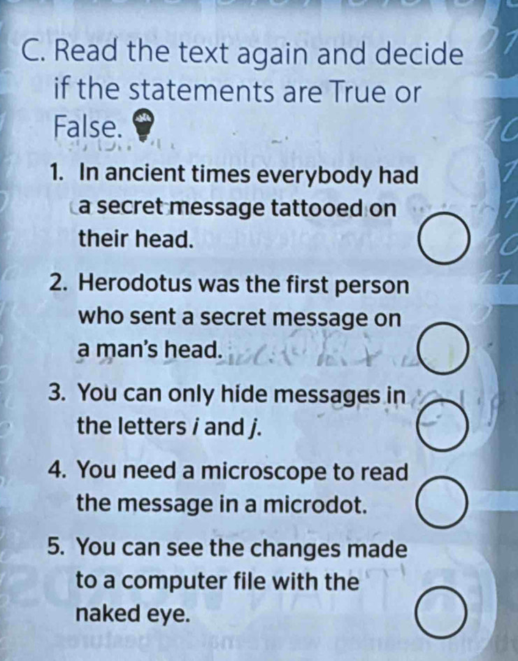 Read the text again and decide 
if the statements are True or 
False. 
1. In ancient times everybody had 
a secret message tattooed on 
their head. 
2. Herodotus was the first person 
who sent a secret message on 
a man's head. 
3. You can only hide messages in 
the letters i and j. 
4. You need a microscope to read 
the message in a microdot. 
5. You can see the changes made 
to a computer file with the 
naked eye.