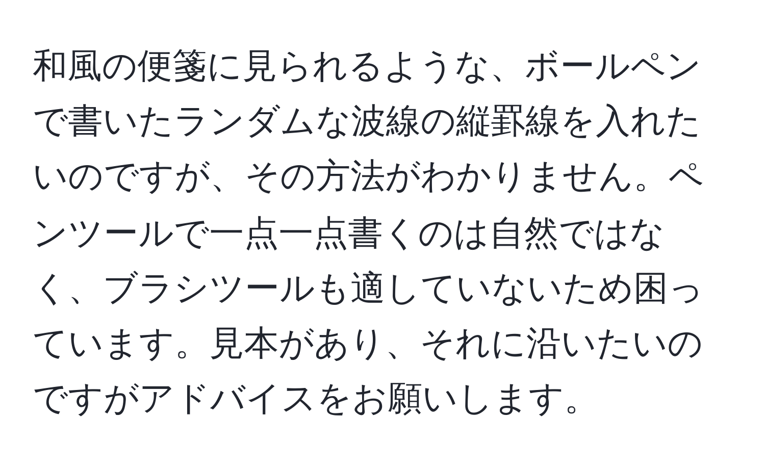 和風の便箋に見られるような、ボールペンで書いたランダムな波線の縦罫線を入れたいのですが、その方法がわかりません。ペンツールで一点一点書くのは自然ではなく、ブラシツールも適していないため困っています。見本があり、それに沿いたいのですがアドバイスをお願いします。