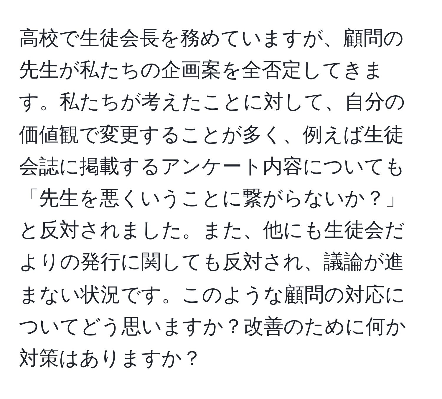 高校で生徒会長を務めていますが、顧問の先生が私たちの企画案を全否定してきます。私たちが考えたことに対して、自分の価値観で変更することが多く、例えば生徒会誌に掲載するアンケート内容についても「先生を悪くいうことに繋がらないか？」と反対されました。また、他にも生徒会だよりの発行に関しても反対され、議論が進まない状況です。このような顧問の対応についてどう思いますか？改善のために何か対策はありますか？