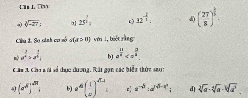 Cầu 1. Tính: 
a) sqrt[3](-27); b) 25^(frac 3)2; 
c) 32^(-frac 2)5; 
d) ( 27/8 )^ 2/3 . 
Câu 2. So sánh cơ số a(a>0) với 1, biết rằng: 
a) a^(frac 3)4>a^(frac 5)6; 
b) a^(frac 11)6. 
Câu 3. Cho a là số thực dương. Rút gọn các biểu thức sau: 
a) (a^(sqrt(6)))^sqrt(24); b) a^(sqrt(2))( 1/a )^sqrt(2)-1 c) a^(-sqrt(3)); a^((sqrt(3)-1)^2); d) sqrt[3](a)· sqrt[4](a)· sqrt[12](a^5)