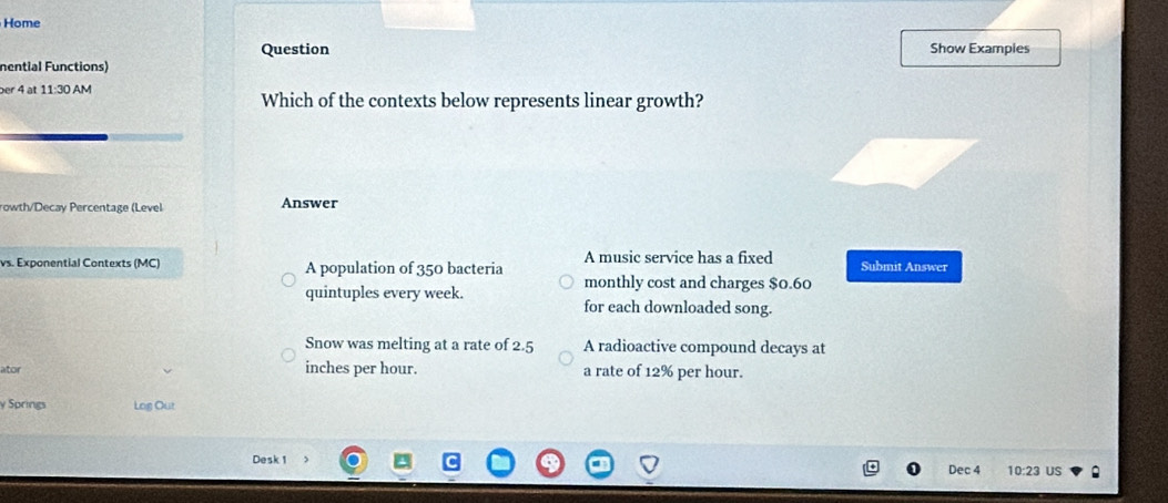 Home
Question Show Exampies
nential Functions)
er 4 at 11:30 AM Which of the contexts below represents linear growth?
rowth/Decay Percentage (Level Answer
A music service has a fixed
vs. Exponential Contexts (MC) A population of 350 bacteria monthly cost and charges $0.60 Submit Answer
quintuples every week. for each downloaded song.
Snow was melting at a rate of 2.5 A radioactive compound decays at
ator inches per hour. a rate of 12% per hour.
y Springs Log Out
Desk 1 10:23 US
Dec 4