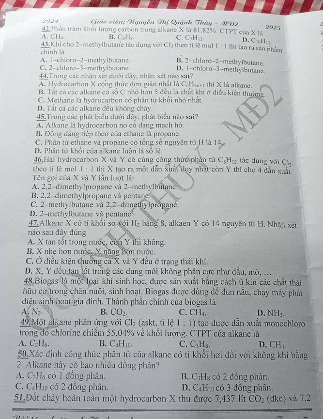 2024  Giáo viên: Nguyễn Thị Quỳnh Thủy - MD2 7 
2025
42.Phần trăm khổi lượng carbon trong alkane X là 81,82%. CTPT cuaXIa
A. CH_4 B. C_3H Is C. C_5H_12. D. C_10H_12.
43.Khi cho 2-methylbutane tác dụng với Cl_2 theo tỉ lệ mol 1:1 thì tạo ra sản phẩm
chính là
A. 1--chloro-2--methylbutane B. 2-chloro-2-methylbutane.
C. 2-chloro-3-methylbutane. D. 1-chloro-3-methylbutane.
44.Trong các nhận xét dưới đây, nhận xét nào sai?
A. Hydrocarbon X cống thức đơn giản nhất là C_nH_2n+1 thì * 1 à alkane
B. Tất cá các alkane có số C nhỏ hơn 5 đều là chất khí ở điều kiện thường.
C. Methane là hydrocarbon có phân tử khổi nhỏ nhất.
D. Tất cả các alkane đều không cháy.
45.Trong các phát biểu đưới đầy, phát biểu nào sai?
A. Alkane là hydrocarbon no có dạng mạch hở.
B. Đồng đẳng tiếp theo của ethane là propane.
C. Phân tử ethane và propane có tổng số nguyên tử H là 14.
D. Phân tử khổi của alkane luôn là số lẻ.
46.Hai hydrocarbon X và Y có cùng công thức phân tử C_5H_12 tác dụng với Cl_2
theo tỉ lệ mol 1 : 1 thì X tạo ra một dẫn xuất dụy nhất còn Y thì cho 4 dẫn xuất
Tên gọi của X và Y lần lượt là:
A. 2,2-dimethylpropane và 2-methylbutane.
B. 2,2-dimethylpropane và pentane.
C. 2-methylbutane và 2,2-dimethylpropané.
D. 2-methylbutane và pentane.
47.Alkane X có tỉ khối so với H_2 bằng 8, alkaen Y có 14 nguyên tử H. Nhận xét
nào sau đây đúng
A. X tan tốt trong nước, còn Y thì không.
B. X nhẹ hơn nước, Y nặng hớn nước.
C. Ở điều kiện thường cả X và Y đều ở trạng thái khi.
D. X, Y đều tan tốt trong các dung môi không phân cực như dầu, mỡ, ...
48.Biogas là một loại khí sinh học, được sản xuất bằng cách ủ kín các chất thải
hữu cơ trong chăn nuôi, sinh hoạt. Biogas được dùng đề đun nấu, chạy máy phát
điện sinh hoạt gia đình. Thành phần chính của biogas là
A. N_2. B. CO_2. C. CH_4. D. NH3.
49.Một alkane phản ứng với Cl_2 (askt, tỉ lệ 1:1) tạo được dẫn xuất monochloro
trong đó chlorine chiếm 55,04% về khối lượng. CTPT của alkane là
A. C_2H_6. B. C_4H_10. C. C_3H_8. D. CH_4.
50.Xác định công thức phân tử của alkane có tỉ khối hơi đối với không khí bằng
2. Alkane này có bao nhiêu đồng phân?
A. C_2H_6 có 1 đồng phân. B. C_3H_8 có 2 đồng phân.
C. C₄H₁₀ có 2 đồng phân. D. C_4H_10 có 3 đồng phân.
5LĐốt cháy hoàn toàn một hydrocarbon X thu được 7,437 lít CO_2 (đkc) và 7,2