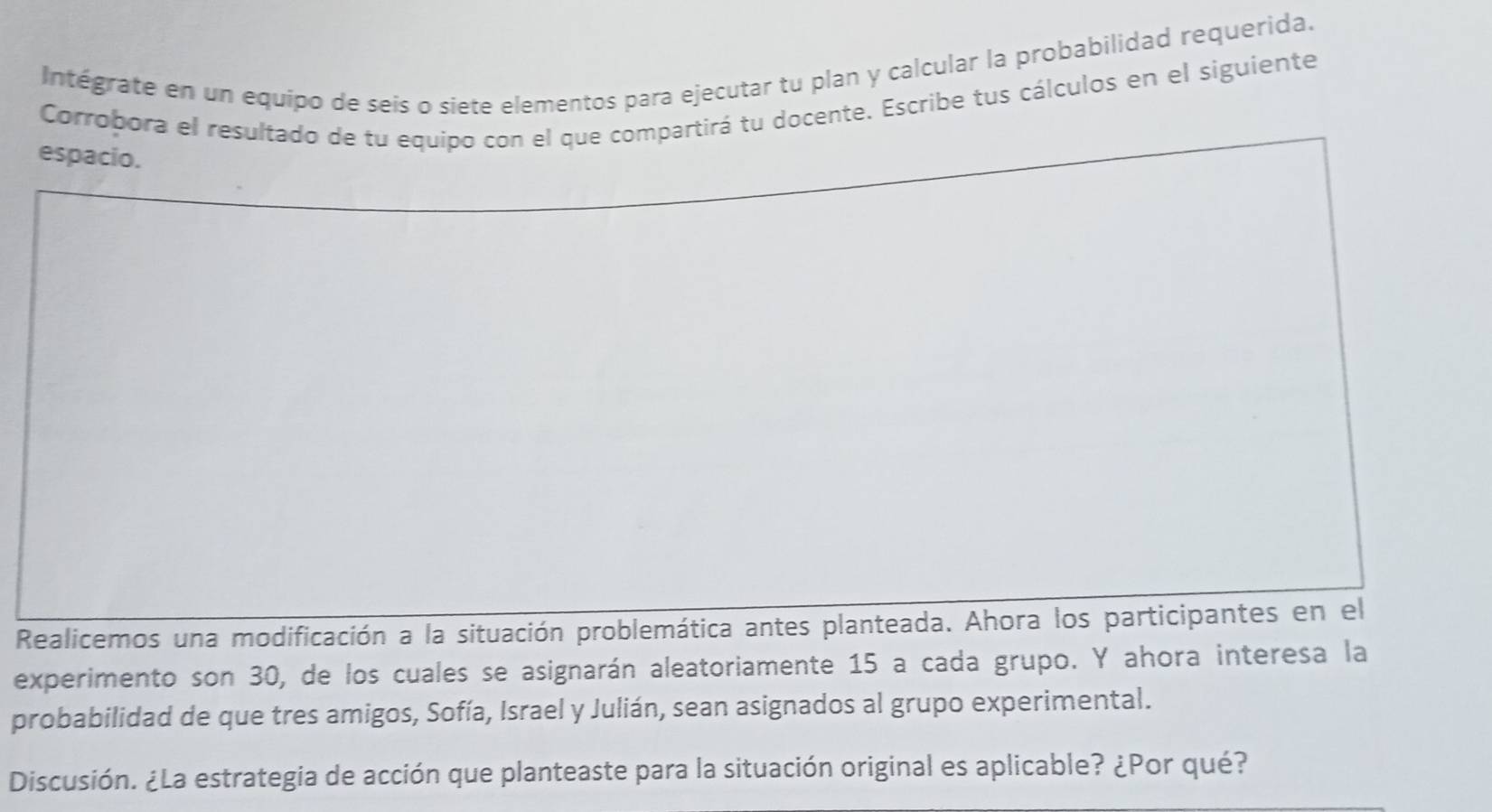 Intégrate en un equipo de seis o siete elementos para ejecutar tu plan y calcular la probabilidad requerida. 
Corrobora el resultado de tu equipo con el que compartirá tu docente. Escribe tus cálculos en el siguiente 
espacio. 
Realicemos una modificación a la situación problemática antes planteada. Ahora los participantes en el 
experimento son 30, de los cuales se asignarán aleatoriamente 15 a cada grupo. Y ahora interesa la 
probabilidad de que tres amigos, Sofía, Israel y Julián, sean asignados al grupo experimental. 
Discusión. ¿La estrategia de acción que planteaste para la situación original es aplicable? ¿Por qué?