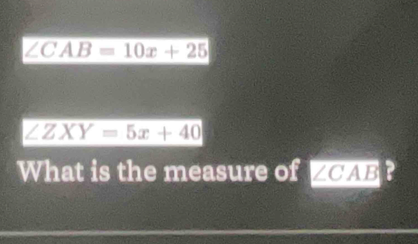 ∠ CAB=10x+25
∠ ZXY=5x+40
What is the measure of ∠ CAB ?