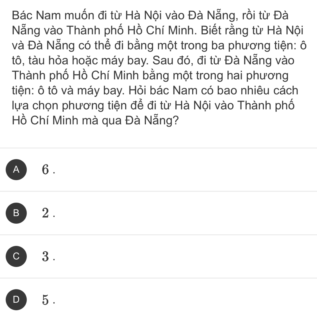 Bác Nam muốn đi từ Hà Nội vào Đà Nẵng, rồi từ Đà
Nẵng vào Thành phố Hồ Chí Minh. Biết rằng từ Hà Nội
và Đà Nẵng có thể đi bằng một trong ba phương tiện: ô
tô, tàu hỏa hoặc máy bay. Sau đó, đi từ Đà Nẵng vào
Thành phố Hồ Chí Minh bằng một trong hai phương
tiện: ô tô và máy bay. Hỏi bác Nam có bao nhiêu cách
lựa chọn phương tiện để đi từ Hà Nội vào Thành phố
Hồ Chí Minh mà qua Đà Nẵng?
A ) 6.
B 2.
c) 3.
D ) 5.