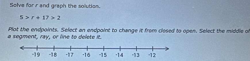 Solve for r and graph the solution.
5>r+17>2
Plot the endpoints. Select an endpoint to change it from closed to open. Select the middle of 
a segment, ray, or line to delete it.