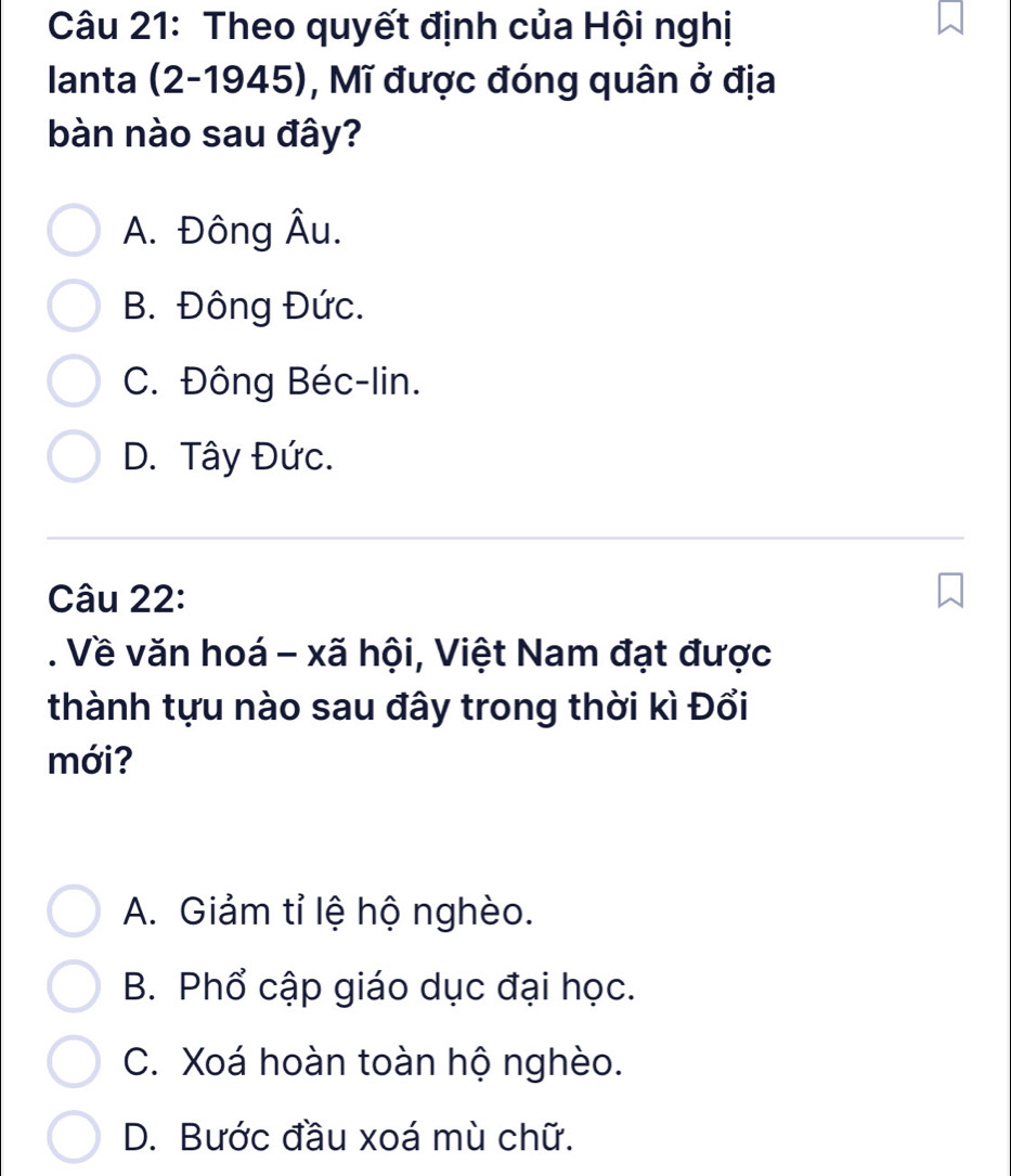 Theo quyết định của Hội nghị
Ianta (2-1945), Mĩ được đóng quân ở địa
bàn nào sau đây?
A. Đông Âu.
B. Đông Đức.
C. Đông Béc-lin.
D. Tây Đức.
Câu 22:
. Về văn hoá - xã hội, Việt Nam đạt được
thành tựu nào sau đây trong thời kì Đổi
mới?
A. Giảm tỉ lệ hộ nghèo.
B. Phổ cập giáo dục đại học.
C. Xoá hoàn toàn hộ nghèo.
D. Bước đầu xoá mù chữ.