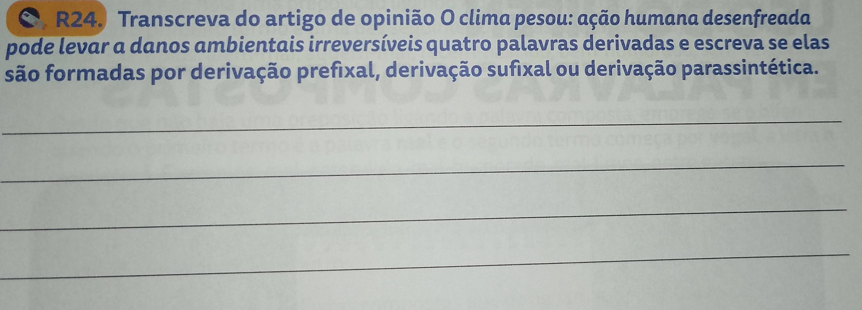 R24º Transcreva do artigo de opinião O clima pesou: ação humana desenfreada 
pode levar a danos ambientais irreversíveis quatro palavras derivadas e escreva se elas 
são formadas por derivação prefixal, derivação sufixal ou derivação parassintética. 
_ 
_ 
_ 
_