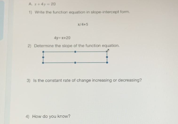 x+4y=20
1) Write the function equation in slope-intercept form.
6 4+5
4y=-x+20
2) Determine the slope of the function equation. 
3) Is the constant rate of change increasing or decreasing? 
4) How do you know?