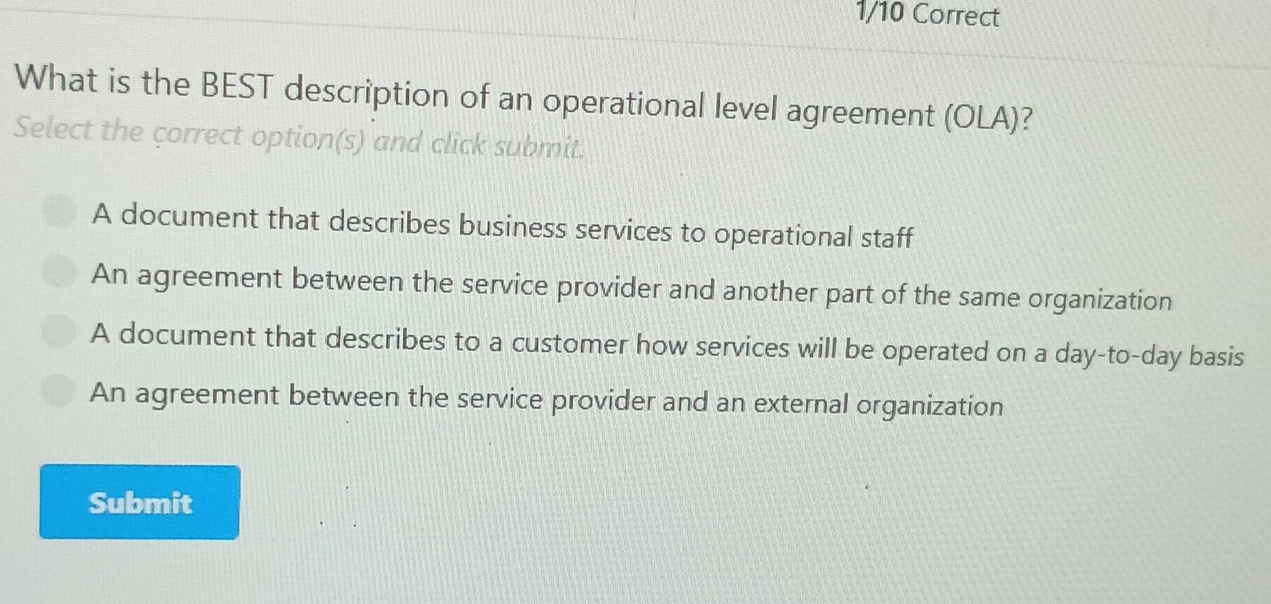 What is the BEST description of an operational level agreement (OLA)?
Select the correct option(s) and click submit.
A document that describes business services to operational staff
An agreement between the service provider and another part of the same organization
A document that describes to a customer how services will be operated on a day -to- day basis
An agreement between the service provider and an external organization
Submit