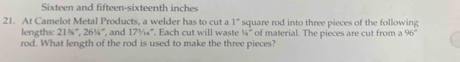 Sixteen and fifteen-sixteenth inches 
21. At Camelot Metal Products, a welder has to cut a 1'' square rod into three pieces of the following 
lengths: 211/8°, 26% ", and 17^5/_1 ”. Each cut will waste 1/4'' of material. The pieces are cut from a 96°
rod. What length of the rod is used to make the three pieces?