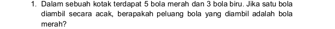 Dalam sebuah kotak terdapat 5 bola merah dan 3 bola biru. Jika satu bola 
diambil secara acak, berapakah peluang bola yang diambil adalah bola 
merah?