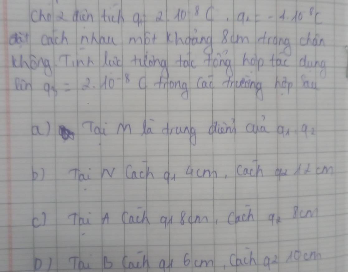 cho a diàn tich qf 2.10^8C· a_2=-4.10^(-8)C
dàn each nhau mót hoàng 8um frāng chán
thōng Tinn Luo tuōng tào fóng holp tac dung
Din frac 1- 9_3=2· 10^(-8)C fhong Cai fraing hōp hu
a) Tqi M ù drung dàn cuà an q
b) Tai N Cach qu 4cnh, Cach qo ) 2 cm
c) Thi A Cach 9n 8amn, Cach q_2 scm
b) Thi b Cach q 6cm, Cach 92 noen