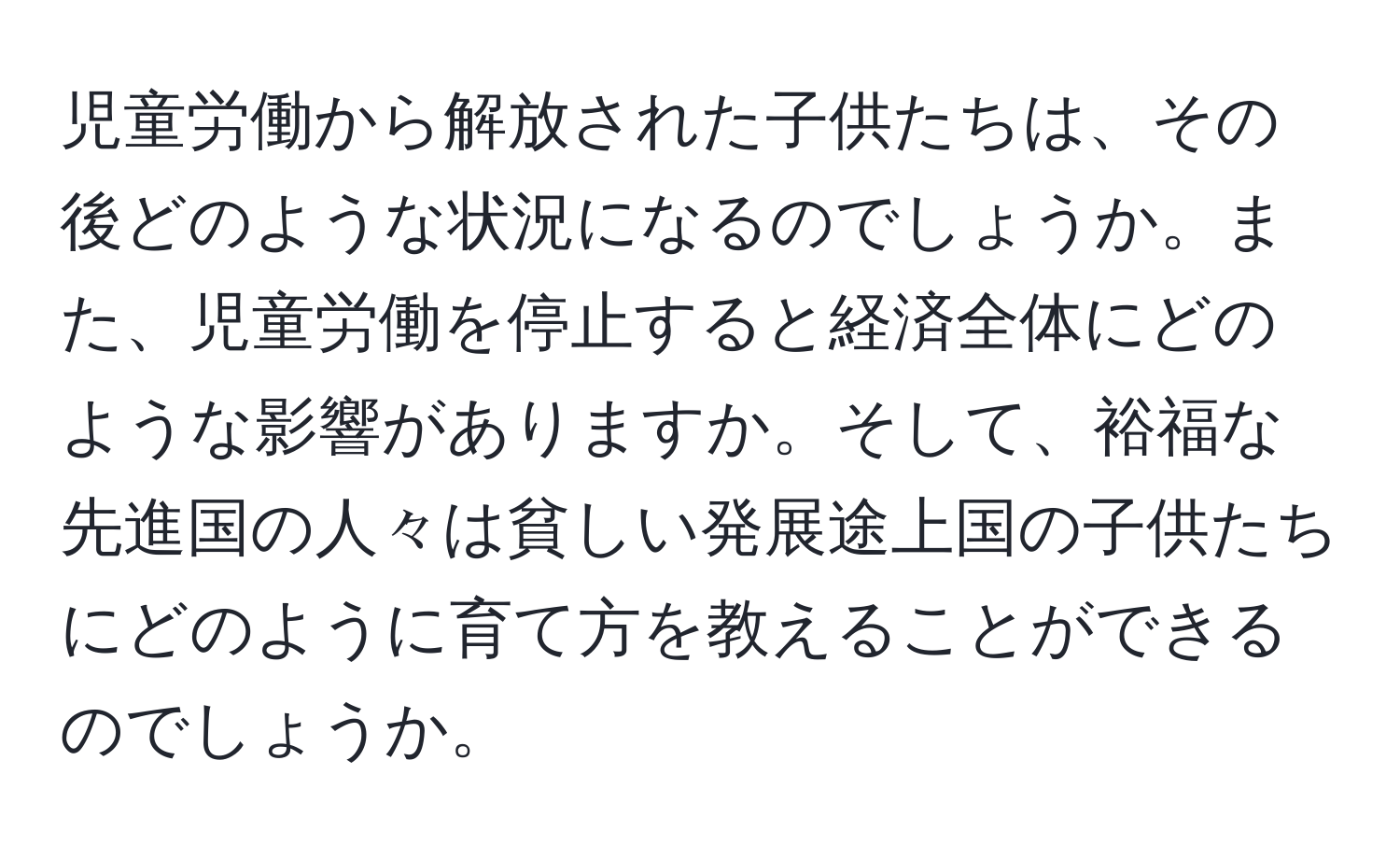 児童労働から解放された子供たちは、その後どのような状況になるのでしょうか。また、児童労働を停止すると経済全体にどのような影響がありますか。そして、裕福な先進国の人々は貧しい発展途上国の子供たちにどのように育て方を教えることができるのでしょうか。