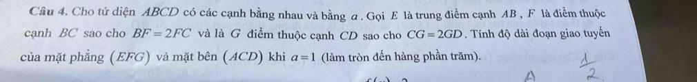 Cho tứ diện ABCD có các cạnh bằng nhau và bằng a. Gọi E là trung điểm cạnh AB , F là điểm thuộc 
cạnh BC sao cho BF=2FC và là G điểm thuộc cạnh CD sao cho CG=2GD. Tính độ dài đoạn giao tuyến 
của mặt phẳng (EFG) và mặt bên (ACD) khi a=1 (làm tròn đến hàng phần trăm).