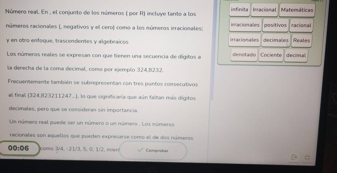 infinita Irracional Matemáticas 
Número real. En , el conjunto de los números ( por R) incluye tanto a los 
irracionales positivos racional 
números racionales (, negativos y el cero) como a los números irracionales; 
y en otro enfoque, trascendentes y algebraicos irracionales decimales Reales 
denotado Cociente 
Los números reales se expresan con que tienen una secuencia de dígitos a decimal 
la derecha de la coma decimal, como por ejemplo 324,8232. 
Frecuentemente también se subrepresentan con tres puntos consecutivos 
al final (324, 823211247...), lo que significaría que aún faltan más dígitos 
decimales, pero que se consideran sin importancia. 
Un número real puede ser un número o un número . Los números 
racionales son aquellos que pueden expresarse como el de dos números
00:06 como 3/4, -21/3, 5, 0, 1/2, mien Comprobar