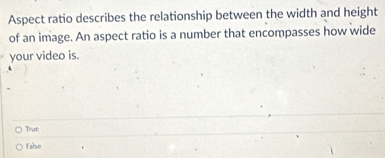 Aspect ratio describes the relationship between the width and height
of an image. An aspect ratio is a number that encompasses how wide
your video is.
True
False