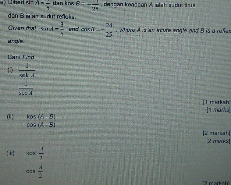 Diberi sin A=frac 5 dan kos B=- 24/25  , dengan keadaan A ialah sudut tirus 
dan B ialah sudut refleks. 
Given that sin A= 3/5  and cos B=- 24/25  , where A is an acute angle and B is a reflex 
angle. 
Cari/ Find 
(i)  1/sekA 
 1/sec A 
[1 markah] 
[1 marks] 
(ii) kos(A-B)
cos (A-B)
[2 markah] 
[2 marks] 
(iii) kos  A/2 
cos  A/2 
[2 markah]