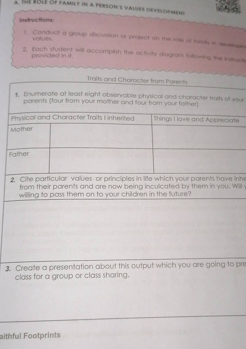 THE ROLE OF FAMILY IN A PERSON'S VALUES DEVELOPMENT 
Instructions: 
values. 
1. Conduct a group discussion or project on the role of family in developin 
2. Each student will accomplish the activity diagram following the instructi 
provided in it. 
Traits and Character from Parents 
1. Enumerate at least eight observable physical and character traits of your 
parents (four from your mother and four from your father) 
Physical and Character Traits I inherited Things I love and Appreciate 
Mother 
Father 
2. Cite particular values or principles in life which your parents have inhe 
from their parents and are now being inculcated by them in you. Will y 
willing to pass them on to your children in the future? 
3. Create a presentation about this output which you are going to pre 
class for a group or class sharing. 
aithful Footprints