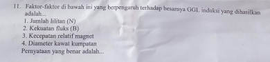 Faktor-faktor di bawah ini yang berpengaruh terhadap besamya GGL induksi yang dihasilkan 
adalah... 
1. Jumlah lilitan (N) 
2. Kekuatan fluks (B) 
3. Kecepatan relatif magnet 
4. Diameter kawat kumpatan 
Pernyataan yang benar adalah...