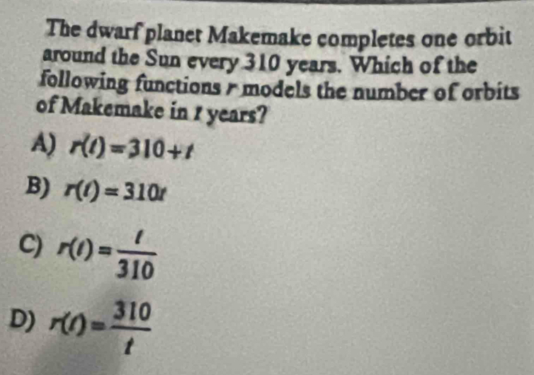 The dwarf planet Makemake completes one orbit
around the Sun every 310 years. Which of the
following functions / models the number of orbits
of Makemake in 1 years?
A) r(t)=310+t
B) r(t)=310t
C) r(t)= t/310 
D) r(t)= 310/t 