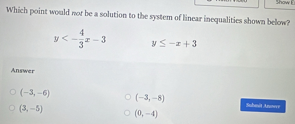 Show E
Which point would not be a solution to the system of linear inequalities shown below?
y<- 4/3 x-3
y≤ -x+3
Answer
(-3,-6)
(-3,-8)
(3,-5)
Submit Answer
(0,-4)