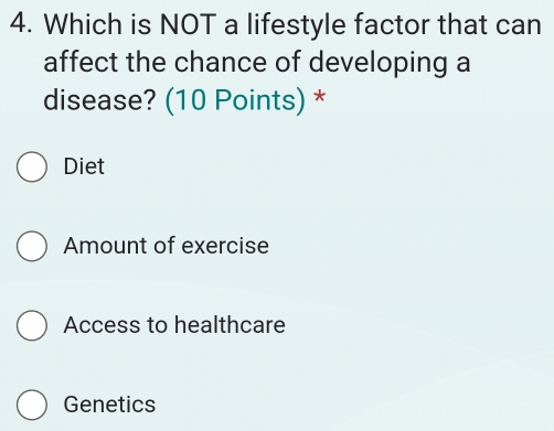 Which is NOT a lifestyle factor that can
affect the chance of developing a
disease? (10 Points) *
Diet
Amount of exercise
Access to healthcare
Genetics