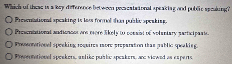 Which of these is a key difference between presentational speaking and public speaking?
Presentational speaking is less formal than public speaking.
Presentational audiences are more likely to consist of voluntary participants.
Presentational speaking requires more preparation than public speaking.
Presentational speakers, unlike public speakers, are viewed as experts.