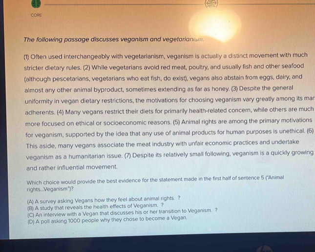 CORE
The following passage discusses veganism and vegetarianism.
(1) Often used interchangeably with vegetarianism, veganism is actually a distinct movement with much
stricter dietary rules. (2) While vegetarians avoid red meat, poultry, and usually fish and other seafood
(although pescetarians, vegetarians who eat fish, do exist), vegans also abstain from eggs, dairy, and
almost any other animal byproduct, sometimes extending as far as honey. (3) Despite the general
uniformity in vegan dietary restrictions, the motivations for choosing veganism vary greatly among its mar
adherents. (4) Many vegans restrict their diets for primarily health-related concern, while others are much
more focused on ethical or socioeconomic reasons. (5) Animal rights are among the primary motivations
for veganism, supported by the idea that any use of animal products for human purposes is unethical. (6)
This aside, many vegans associate the meat industry with unfair economic practices and undertake
veganism as a humanitarian issue. (7) Despite its relatively small following, veganism is a quickly growing
and rather influential movement.
Which choice would provide the best evidence for the statement made in the first half of sentence 5 ('Animal
rights..Veganism")?
(A) A survey asking Vegans how they feel about animal rights. ?
(B) A study that reveals the health effects of Veganism. ?
(C) An interview with a Vegan that discusses his or her transition to Veganism. ?
(D) A poll asking 1000 people why they chose to become a Vegan.