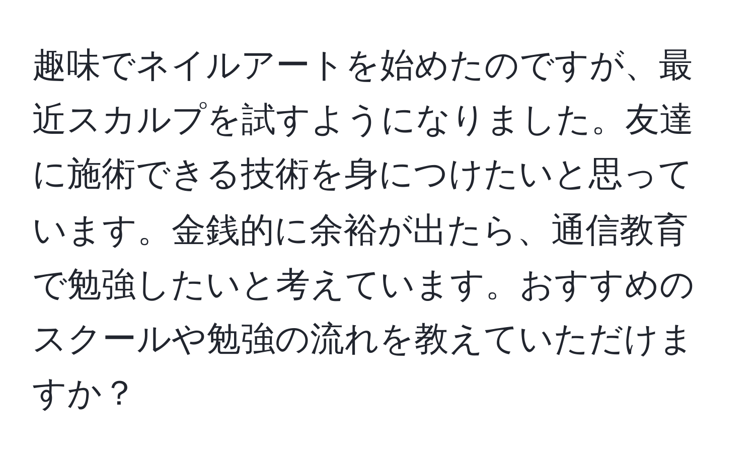 趣味でネイルアートを始めたのですが、最近スカルプを試すようになりました。友達に施術できる技術を身につけたいと思っています。金銭的に余裕が出たら、通信教育で勉強したいと考えています。おすすめのスクールや勉強の流れを教えていただけますか？