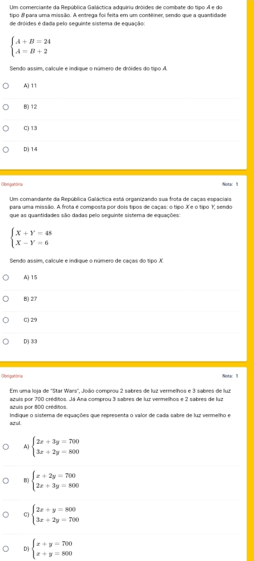 Um comerciante da República Galáctica adquiriu dróides de combate do tipo A e do
tipo B para uma missão. A entrega foi feita em um contêiner, sendo que a quantidade
de dróides é dada pelo seguinte sistema de equação:
beginarrayl A+B=24 A=B+2endarray.
Sendo assim, calcule e indique o número de dróides do tipo A.
A) 11
B) 12
C) 13
D) 14
Obrigatória Nota: 1
Um comandante da República Galáctica está organizando sua frota de caças espaciais
para uma missão. A frota é composta por dois tipos de caças: o tipo Xe o tipo Y, sendo
que as quantidades são dadas pelo seguinte sistema de equações:
beginarrayl X+Y=48 X-Y=6endarray.
Sendo assim, calcule e indique o número de caças do tipo X.
A) 15
B) 27
C) 29
D) 33
Obrigatória Nota: 1
Em uma loja de "Star Wars", João comprou 2 sabres de luz vermelhos e 3 sabres de luz
azuis por 700 créditos. Já Ana comprou 3 sabres de luz vermelhos e 2 sabres de luz
azuis por 800 créditos.
Indique o sistema de equações que representa o valor de cada sabre de luz vermelho e
azul.
A) beginarrayl 2x+3y=700 3x+2y=800endarray.
B) beginarrayl x+2y=700 2x+3y=800endarray.
C) beginarrayl 2x+y=800 3x+2y=700endarray.
D) beginarrayl x+y=700 x+y=800endarray.