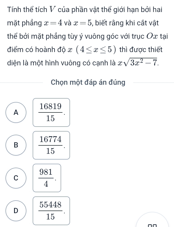 Tính thể tích V của phần vật thể giới hạn bởi hai
mặt phẳng x=4 và x=5 , biết rằng khi cắt vật
thể bởi mặt phẳng tùy ý vuông góc với trục Ox tại
điểm có hoành độ I (4≤ x≤ 5) thì được thiết
diện là một hình vuông có cạnh là xsqrt(3x^2-7). 
Chọn một đáp án đúng
A  16819/15 .
B  16774/15 .
C  981/4 .
D  55448/15 . 
^□