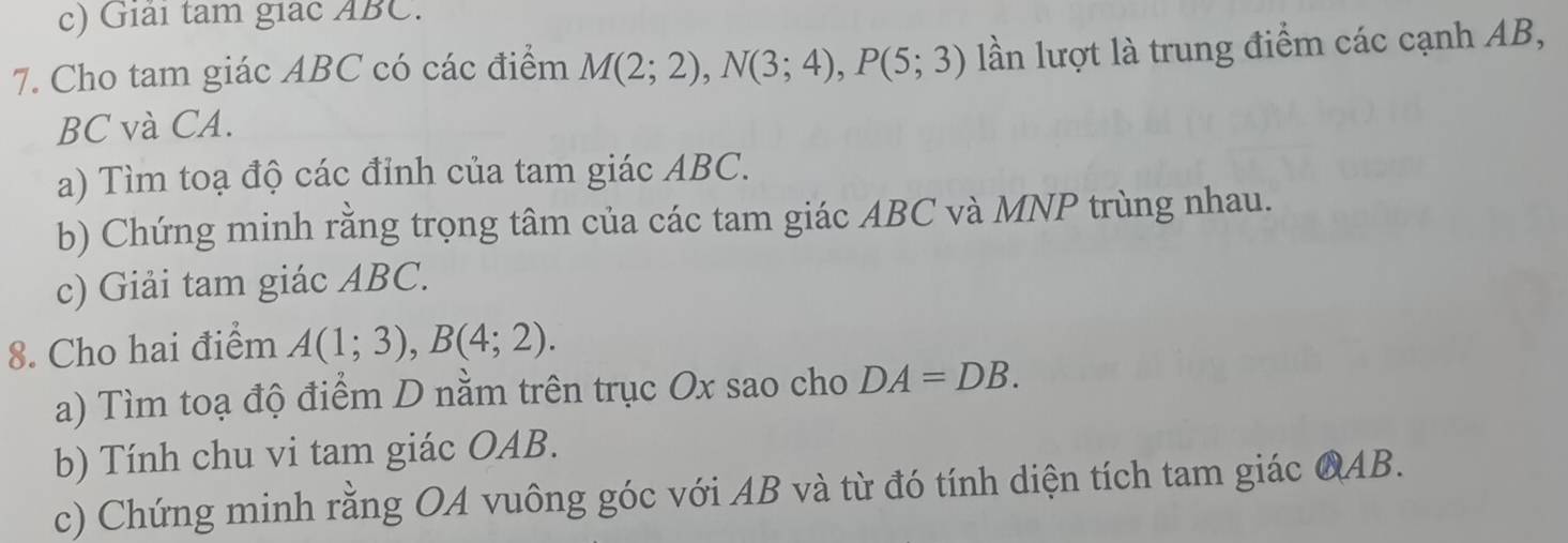 Giải tam giac ABC. 
7. Cho tam giác ABC có các điểm M(2;2), N(3;4), P(5;3) lần lượt là trung điểm các cạnh AB,
BC và CA. 
a) Tìm toạ độ các đỉnh của tam giác ABC. 
b) Chứng minh rằng trọng tâm của các tam giác ABC và MNP trùng nhau. 
c) Giải tam giác ABC. 
8. Cho hai điểm A(1;3), B(4;2). 
a) Tìm toạ độ điểm D nằm trên trục Ox sao cho DA=DB. 
b) Tính chu vi tam giác OAB. 
c) Chứng minh rằng OA vuông góc với AB và từ đó tính diện tích tam giác QAB.