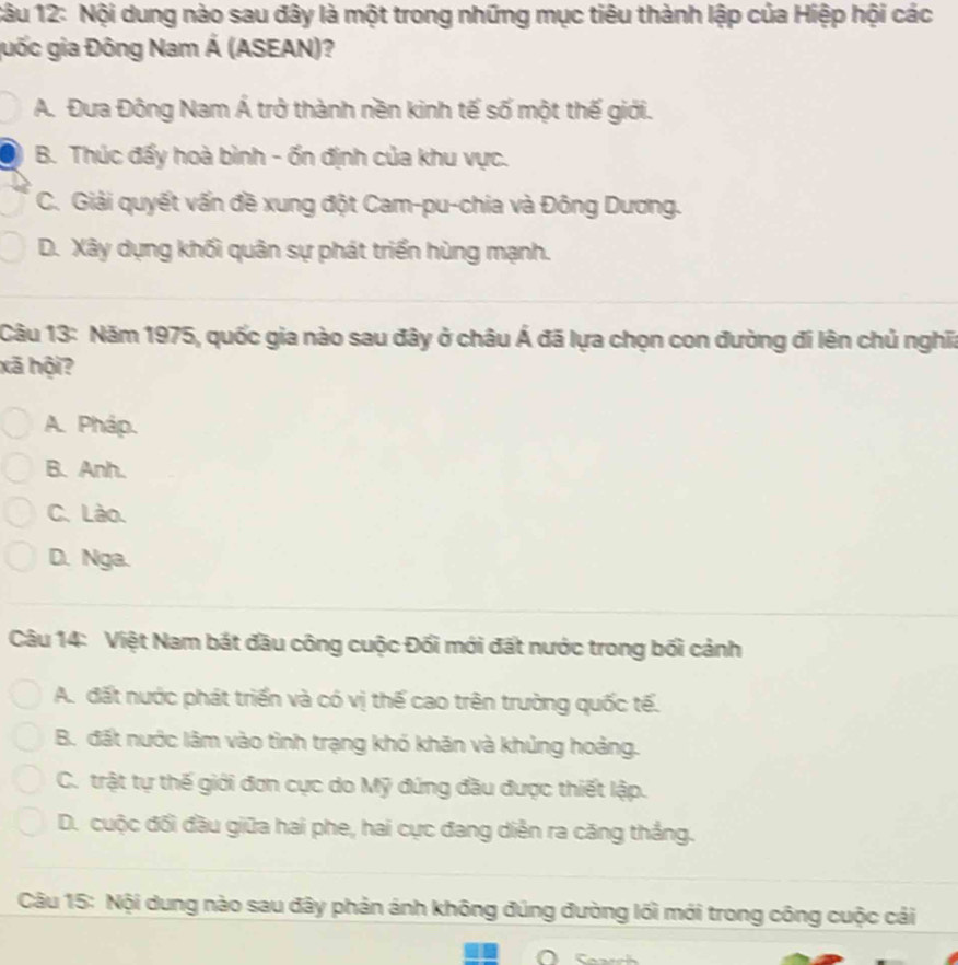 Nội dung nào sau đây là một trong những mục tiêu thành lập của Hiệp hội các
guốc gia Đông Nam Á (ASEAN)?
A. Đưa Đông Nam Á trở thành nền kinh tế số một thế giới.
B. Thúc đấy hoà bình - ốn định của khu vực.
C. Giải quyết vấn đề xung đột Cam-pu-chia và Đông Dương.
D. Xây dựng khối quân sự phát triển hùng mạnh.
Câu 13: Năm 1975, quốc gia nào sau đây ở châu Á đã lựa chọn con đường đi lên chủ nghĩa
xã hội?
A. Pháp.
B. Anh.
C. Lào.
D. Nga.
Câu 14: Việt Nam bát đầu công cuộc Đối mới đất nước trong bối cảnh
A. đất nước phát triển và có vị thế cao trên trường quốc tế.
B. đất nước lâm vào tình trạng khó khăn và khủng hoảng.
C. trật tự thế giới đơn cực do Mỹ đứng đầu được thiết lập.
D. cuộc đối đầu giữa hai phe, hai cực đang diễn ra căng thắng.
Câu 15: Nội dung nào sau đây phản ánh không đúng đường lối mới trong công cuộc cải