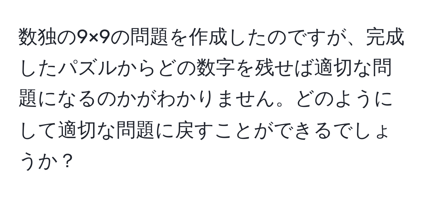 数独の9×9の問題を作成したのですが、完成したパズルからどの数字を残せば適切な問題になるのかがわかりません。どのようにして適切な問題に戻すことができるでしょうか？