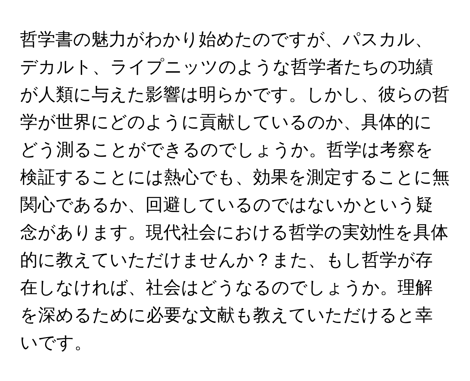 哲学書の魅力がわかり始めたのですが、パスカル、デカルト、ライプニッツのような哲学者たちの功績が人類に与えた影響は明らかです。しかし、彼らの哲学が世界にどのように貢献しているのか、具体的にどう測ることができるのでしょうか。哲学は考察を検証することには熱心でも、効果を測定することに無関心であるか、回避しているのではないかという疑念があります。現代社会における哲学の実効性を具体的に教えていただけませんか？また、もし哲学が存在しなければ、社会はどうなるのでしょうか。理解を深めるために必要な文献も教えていただけると幸いです。