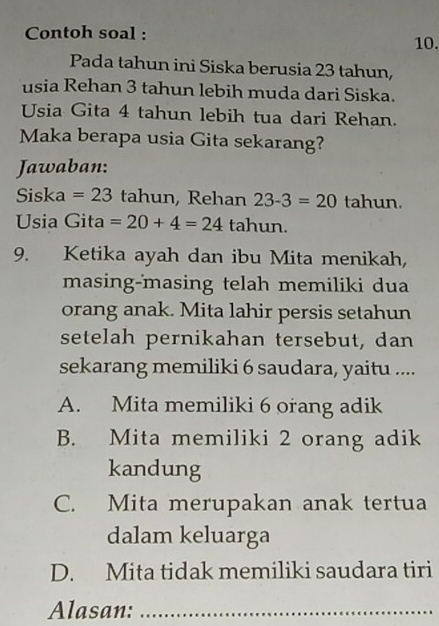 Contoh soal :
10.
Pada tahun ini Siska berusia 23 tahun,
usia Rehan 3 tahun lebih muda dari Siska.
Usia Gita 4 tahun lebih tua dari Rehan.
Maka berapa usia Gita sekarang?
Jawaban:
Siska =23 tahun, Rehan 23-3=20 tahun.
Usia Gita =20+4=24 tahun.
9. Ketika ayah dan ibu Mita menikah,
masing-masing telah memiliki dua
orang anak. Mita lahir persis setahun
setelah pernikahan tersebut, dan
sekarang memiliki 6 saudara, yaitu ....
A. Mita memiliki 6 orang adik
B. Mita memiliki 2 orang adik
kandung
C. Mita merupakan anak tertua
dalam keluarga
D. Mita tidak memiliki saudara tiri
Alasan:_