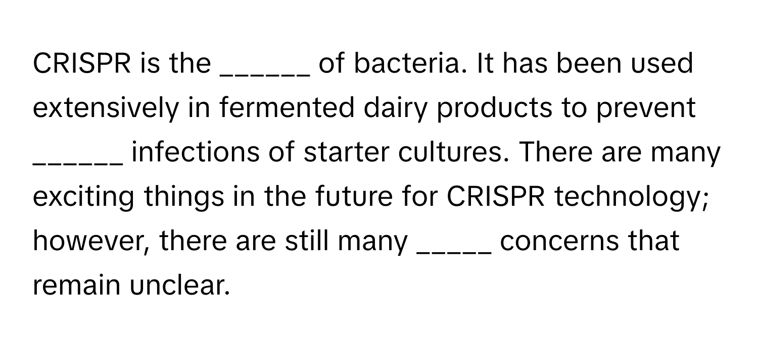 CRISPR is the ______ of bacteria. It has been used extensively in fermented dairy products to prevent ______ infections of starter cultures. There are many exciting things in the future for CRISPR technology; however, there are still many _____ concerns that remain unclear.