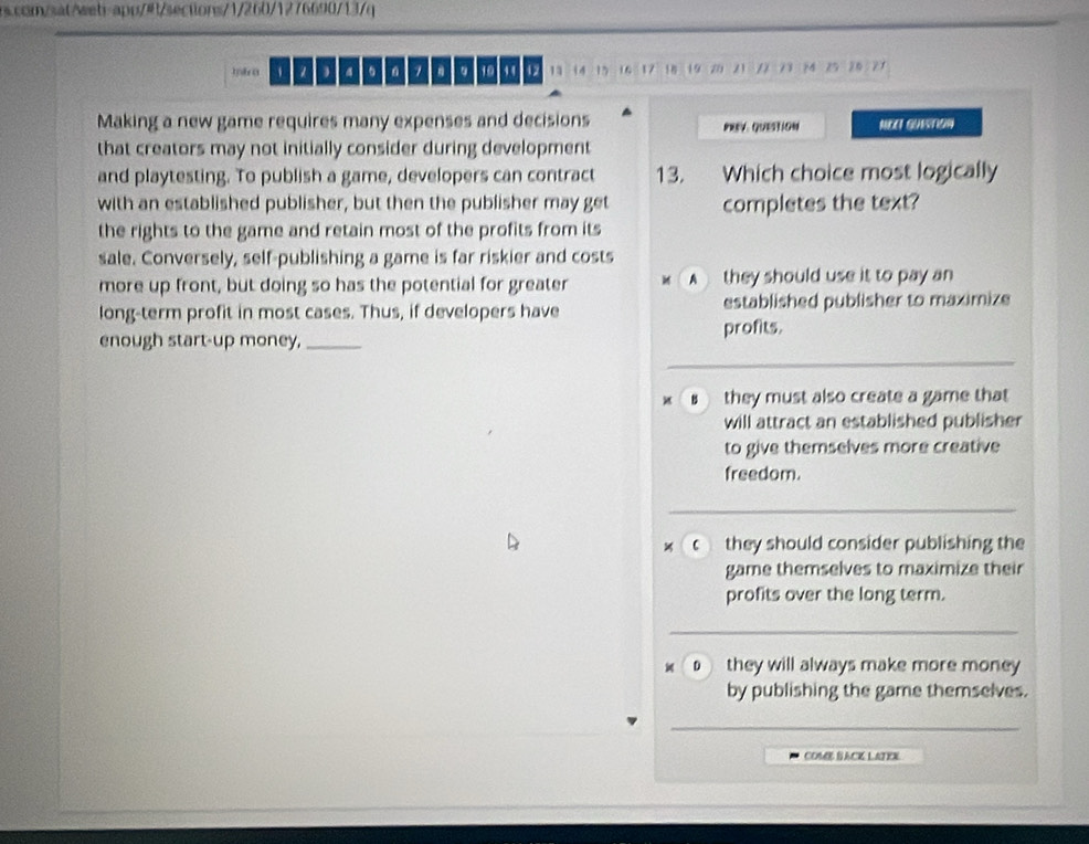 、 b 。 1. 10 , 13 14 15 16 17 18 19 20 21 22 23 24 25 20 27
Making a new game requires many expenses and decisions PREV. QUEStIoN MOI GUsTon
that creators may not initially consider during development
and playtesting. To publish a game, developers can contract 13. Which choice most logically
with an established publisher, but then the publisher may get completes the text?
the rights to the game and retain most of the profits from its
sale. Conversely, self-publishing a game is far riskier and costs
more up front, but doing so has the potential for greater A they should use it to pay an
long-term profit in most cases. Thus, if developers have established publisher to maximize
enough start-up money,_ profits.
B they must also create a game that
will attract an established publisher
to give themselves more creative
freedom.
c they should consider publishing the
game themselves to maximize their
profits over the long term.
they will always make more money 
by publishing the game themselves.
_
COME BACK LATEX