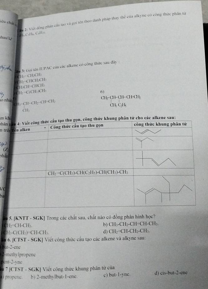 ầu 2: Viết đồng phân cầu tạo và gọi tên theo danh pháp thay thể của alkyne có công thức phân từ
lêu chất 
H. C«H. C·H
hau?
Su 3: Gọi tên IUPAC của các alkene có công thức sau đây :
) ( H_2=CH2CH3
C H_2=CHCH_2CH_3
C H_2CH=CHCH_3
C I_2=C(CH_3)CH_3
6)
CH_5CH-CH-CH=CH_3
1o nhiệ CH-CH_2-CH=CH_2
CH:
CH_3C_2H_5
CH_3
m 
phâ
n t
(1
(
ph
VC
ba
5. [KNTT - SGK] Trong các chất sau, chất nào có đồng phân hình học?
C I_2=CH-CH b) CH_3-CH_2-CH=CH-CH_3.
CH -C(CH₃)=CH-CH₃.
d) CH_2=CH-CH_2-CH_3.
Ấu 6. [CTST - SGK] Viết công thức cầu tạo các alkene và alkyne sau:
but-2-ene
2-methylpropene
pent-2-yne
u 7 [CTST - SGK] Viết công thức khung phân tử của
0) propene. b) 2-methylbut-1-ene. c) but-1-yne. d) cis-but-2-ene