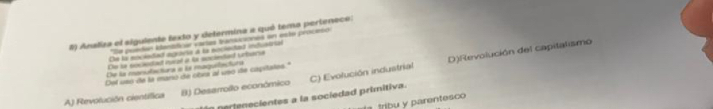 #) Ansliza el sigulente texto y determina a qué temo pertenece:
*De peredes itenaticas vartes tranuciones en este procisó
De la mociedad agraese a la nocleced infustrial
De se soc ndat nural at te sociede urbere
De la maniolactura e la maquilactura
A) Revolución científica B) Desarrollo económico C) Evolución industrial D)Revolución del capitalismo
Del uss de la manó de cibra al uso de capitales."
n t e ientes a la sociedad primitiva.
l tríbu y parentesco