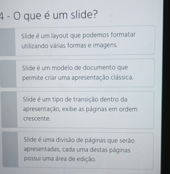 que é um slide?
Slide é um layout que podemos formatar
utilizando várias formas e imagens.
Slide é um modelo de documento que
permite criar uma apresentação clássica.
Slide é um tipo de transição dentro da
apresentação, exibe as páginas em ordem
crescente.
Slide é uma divisão de páginas que serão
apresentadas, cada uma destas páginas
possui uma área de edição.