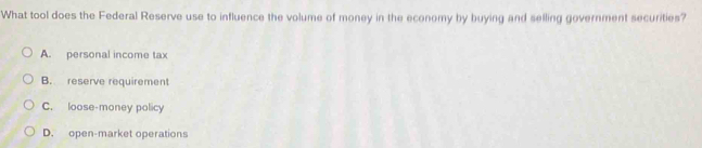 What tool does the Federal Reserve use to influence the volume of money in the economy by buying and selling government securities?
A. personal income tax
B. reserve requirement
C. loose-money policy
D. open-market operations