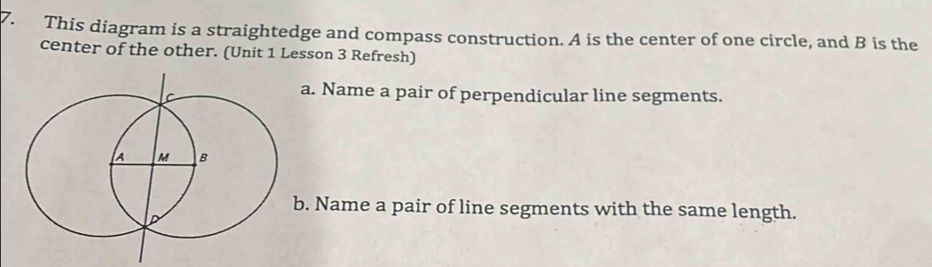 This diagram is a straightedge and compass construction. A is the center of one circle, and B is the 
center of the other. (Unit 1 Lesson 3 Refresh) 
a. Name a pair of perpendicular line segments. 
b. Name a pair of line segments with the same length.