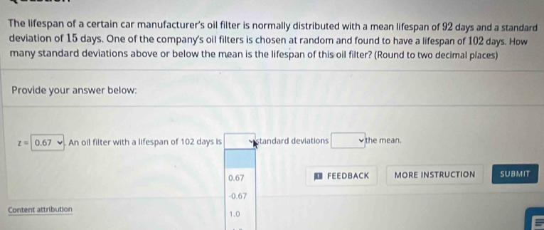 The lifespan of a certain car manufacturer's oil filter is normally distributed with a mean lifespan of 92 days and a standard
deviation of 15 days. One of the company's oil filters is chosen at random and found to have a lifespan of 102 days. How
many standard deviations above or below the mean is the lifespan of this oil filter? (Round to two decimal places)
Provide your answer below:
z=0.67 , An oil filter with a lifespan of 102 days is standard deviations □ the mean.
0.67 FEE D BA CK MORE INSTRUCTION SUBMIT
- 0.67
Content attribution 1.0